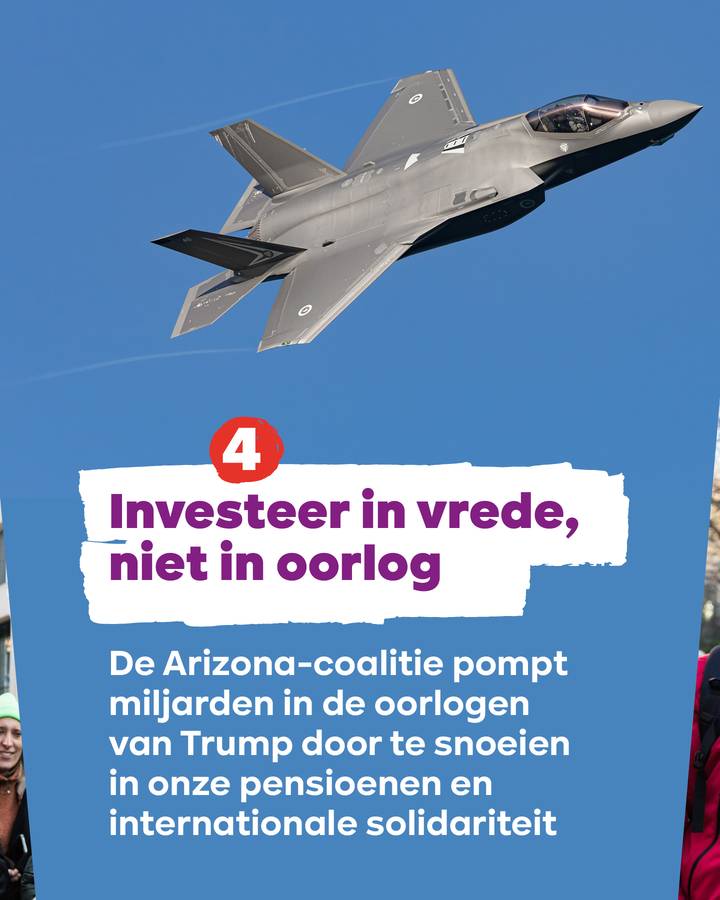 Tekst: 4. Investeer in vrede, niet in oorlog De Arizona-coalitie pompt miljarden in de oorlogen van Trump door te snoeien in onze pensioenen en internationale solidariteit