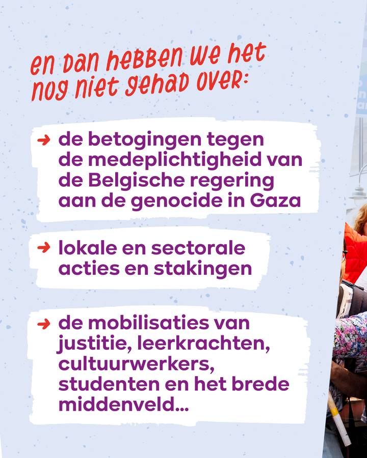 En dan hebben we het nog niet gehad over: de betogingen tegen de medeplichtigheid van de Belgische regering aan de genocide in Gaza   lokale en sectorale acties en stakingen   de mobilisaties van justitie, leerkrachten, cultuurwerkers, studenten...