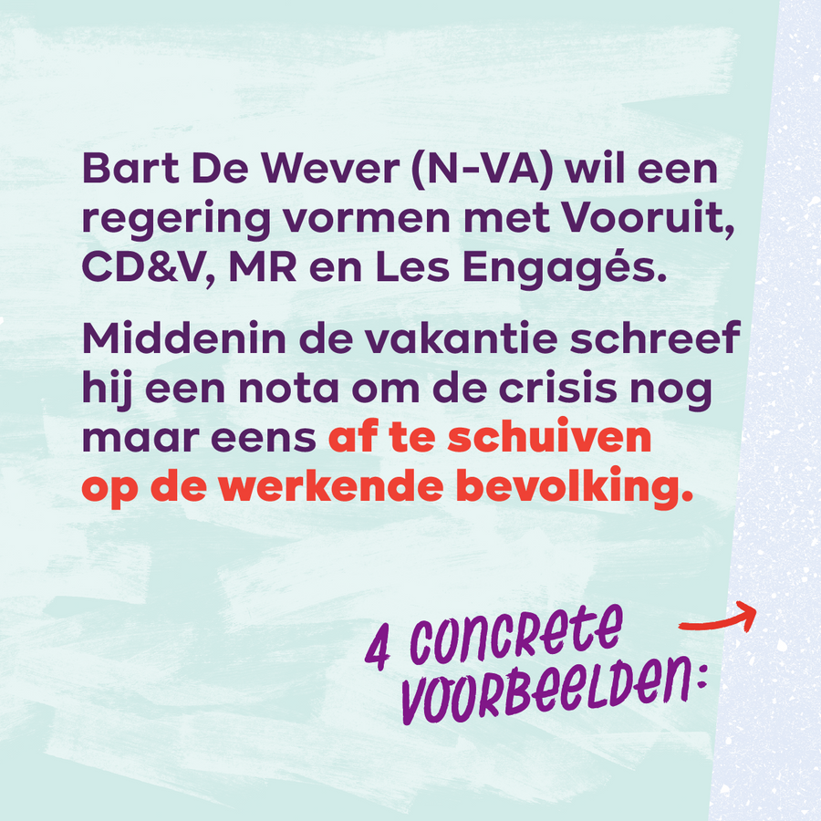 Beeld 2. Bart De Wever (N-VA) wil een regering vormen met Vooruit, CD&V, MR en Les Engagés. Middenin de vakantie schreef hij een nota om de crisis nog maar eens af te schuiven op de werkende bevolking 4 concrete voorbeelden: